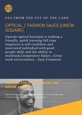 OPTICAL / FASHION SALES (UNION
SQUARE)
U S A F R O M T H E F A T O F T H E L A N D
Upscale optical boutique is seeking a
friendly, quick learning full time
employee.A self-confident and
motivated individual with good
people skills and the ability to
multitask.Competitive Salary...Great
work environment....Easy Commute
LOOKING FOR SALES PERSON AND
OFFICE ADMIN.
Experiencing a financial dilemma? Do not fret. Contact Get
Ict Done publications for more information.
 