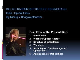 JSS, K.H.KABBUR INSTITUTE OF ENGINEERING
Topic : Optical fibers
 By Nisarg Y Bhagavantanavar




               Brief Flow of the Presentation.
               1. Introduction
               2. What are Optical Fibers?
               3. Structure of optical fiber
               4. Workings
               5. Advantages / Disadvantages of
                  Optical fiber
               6. Applications of Optical fiber
 