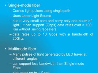 • Single-mode fiber
– Carries light pulses along single path
– Uses Laser Light Source
– has a very small core and carry only one beam of
light. It can support (Gbps) data rates over > 100
Km without using repeaters.
– data rates up to 10 Gbps with a bandwidth of
20Ghz.
• Multimode fiber
– Many pulses of light generated by LED travel at
different angles
– can support less bandwidth than Single-mode
Fiber.
 