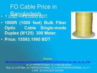 Source:
http://www.amazon.com/gp/product/B005NWYQN2/ref=pd_lpo_sbs_dp_ss_2?pf
_ rd_p=1944687622&pf_rd_s=lpo-top-stripe-
1&pf_rd_t=201&pf_rd_i=B0000C8Y58&pf_rd_m=ATVPDKIKX0DER&pf_rd_r=1
CJPB SZYDXC3GC100YDW
• 1 USD = 78.0500 BDT.
• 1000ft (1000 feet) Bulk Fiber
Optic Cable Single-mode
Duplex (9/125) 300 Meter.
• Price: 15593.1995 BDT
FO Cable Price in
Bangladesh
 
