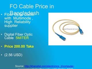 • Fiber Optic Cable
with Multimode ,
High Reliability
supplier
• Digital Fiber Optic
Cable 5MITER
• Price 200.00 Taka
• (2.56 USD)
Source: http://khanslist.com/electronics_2/computer-
FO Cable Price in
Bangladesh
 