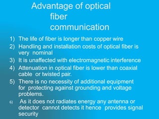 Advantage of optical
fiber
communication
1) The life of fiber is longer than copper wire
2) Handling and installation costs of optical fiber is
very nominal
3) It is unaffected with electromagnetic interference
4) Attenuation in optical fiber is lower than coaxial
cable or twisted pair.
5) There is no necessity of additional equipment
for protecting against grounding and voltage
problems.
6) As it does not radiates energy any antenna or
detector cannot detects it hence provides signal
security
 