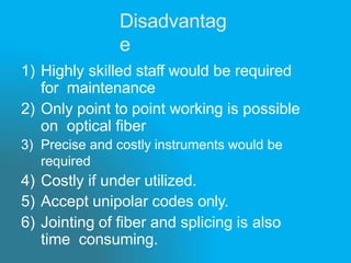 Disadvantag
e
1) Highly skilled staff would be required
for maintenance
2) Only point to point working is possible
on optical fiber
3) Precise and costly instruments would be
required
4) Costly if under utilized.
5) Accept unipolar codes only.
6) Jointing of fiber and splicing is also
time consuming.
 