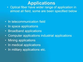 Applications
• Optical fiber have wider range of application in
almost all field, some are been specified below
• In telecommunication field
• In space applications
• Broadband applications
• Computer applications industrial applications
• Mining applications
• In medical applications
• In military applications etc.
 