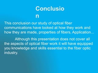 Conclusio
n
This conclusion our study of optical fiber
communications have looked at how they work and
how they are made, properties of fibers, Application...
Although this presentation does not cover all
the aspects of optical fiber work it will have equipped
you knowledge and skills essential to the fiber optic
industry.
 