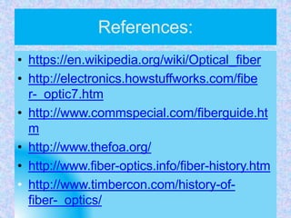 References:
• https://en.wikipedia.org/wiki/Optical_fiber
• http://electronics.howstuffworks.com/fibe
r- optic7.htm
• http://www.commspecial.com/fiberguide.ht
m
• http://www.thefoa.org/
• http://www.fiber-optics.info/fiber-history.htm
• http://www.timbercon.com/history-of-
fiber- optics/
 