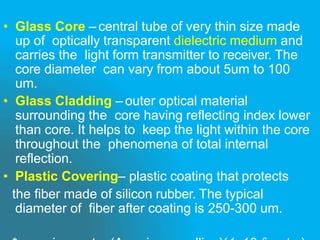 • Glass Core – central tube of very thin size made
up of optically transparent dielectric medium and
carries the light form transmitter to receiver. The
core diameter can vary from about 5um to 100
um.
• Glass Cladding – outer optical material
surrounding the core having reflecting index lower
than core. It helps to keep the light within the core
throughout the phenomena of total internal
reflection.
• Plastic Covering– plastic coating that protects
the fiber made of silicon rubber. The typical
diameter of fiber after coating is 250-300 um.
 