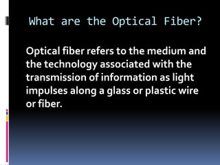 What are the Optical Fiber?
Optical fiber refers to the medium and
the technology associated with the
transmission of information as light
impulses along a glass or plastic wire
or fiber.
 
