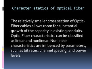 Character statics of Optical Fiber
The relatively smaller cross section of Optic-
Fiber cables allows room for substantial
growth of the capacity in existing conduits.
Optic-Fiber characteristics can be classified
as linear and nonlinear. Nonlinear
characteristics are influenced by parameters,
such as bit rates, channel spacing, and power
levels.
 
