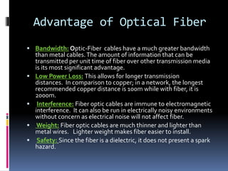 Advantage of Optical Fiber
 Bandwidth: Optic-Fiber cables have a much greater bandwidth
than metal cables.The amount of information that can be
transmitted per unit time of fiber over other transmission media
is its most significant advantage.
 Low Power Loss: This allows for longer transmission
distances. In comparison to copper; in a network, the longest
recommended copper distance is 100m while with fiber, it is
2000m.
 Interference: Fiber optic cables are immune to electromagnetic
interference. It can also be run in electrically noisy environments
without concern as electrical noise will not affect fiber.
 Weight: Fiber optic cables are much thinner and lighter than
metal wires. Lighter weight makes fiber easier to install.
 Safety: Since the fiber is a dielectric, it does not present a spark
hazard.
 