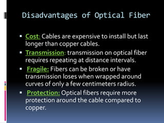 Disadvantages of Optical Fiber
 Cost: Cables are expensive to install but last
longer than copper cables.
 Transmission: transmission on optical fiber
requires repeating at distance intervals.
 Fragile: Fibers can be broken or have
transmission loses when wrapped around
curves of only a few centimeters radius.
 Protection: Optical fibers require more
protection around the cable compared to
copper.
 
