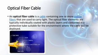Optical Fiber Cable
• An optical fiber cable is a cable containing one or more optical
fibers that are used to carry light. The optical fiber elements are
typically individually coated with plastic layers and contained in a
protective tube suitable for the environment where the cable will be
deployed.
 
