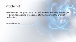 Problem-2
• Let medium 1 be glass ( n1 = 1.5 ) and medium 2 by ethyl alcohol (n2
= 1.36 ). For an angle of incidence of 30°, determine the angle of
refraction.
• Answer: 33.47°
 