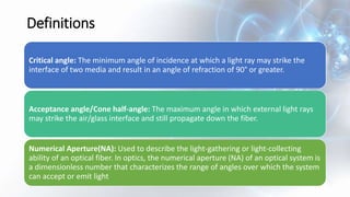 Definitions
Critical angle: The minimum angle of incidence at which a light ray may strike the
interface of two media and result in an angle of refraction of 90° or greater.
Acceptance angle/Cone half-angle: The maximum angle in which external light rays
may strike the air/glass interface and still propagate down the fiber.
Numerical Aperture(NA): Used to describe the light-gathering or light-collecting
ability of an optical fiber. In optics, the numerical aperture (NA) of an optical system is
a dimensionless number that characterizes the range of angles over which the system
can accept or emit light
 