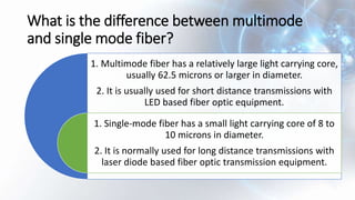 What is the difference between multimode
and single mode fiber?
1. Multimode fiber has a relatively large light carrying core,
usually 62.5 microns or larger in diameter.
2. It is usually used for short distance transmissions with
LED based fiber optic equipment.
1. Single-mode fiber has a small light carrying core of 8 to
10 microns in diameter.
2. It is normally used for long distance transmissions with
laser diode based fiber optic transmission equipment.
 