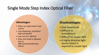 Single Mode Step Index Optical Fiber
Advantages:
• Allow use high power laser
source
• Low dispersion, therefore
high bandwidth
• Low loss (0.1 dB/km)
• Only one mode is allowed
due to
diffraction/interference
effects
Disadvantages:
• Cost (expensive)
• Difficult to
manufacture
• Difficult to couple light
• A highly directive light
source (laser) is
required to couple light
 