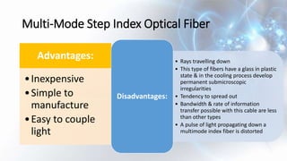 Multi-Mode Step Index Optical Fiber
Advantages:
•Inexpensive
•Simple to
manufacture
•Easy to couple
light
• Rays travelling down
• This type of fibers have a glass in plastic
state & in the cooling process develop
permanent submicroscopic
irregularities
• Tendency to spread out
• Bandwidth & rate of information
transfer possible with this cable are less
than other types
• A pulse of light propagating down a
multimode index fiber is distorted
Disadvantages:
 