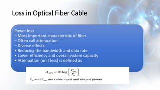 Loss in Optical Fiber Cable
Power loss
– Most important characteristic of fiber
– Often call attenuation
– Diverse effects
• Reducing the bandwidth and data rate
• Lower efficiency and overall system capacity
• Attenuation (unit less) is defined as
 