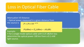 Loss in Optical Fiber Cable
Attenuation VS Distance
– Optical power measured in a given distance from
the source is
Example-
• For a single mode optical cable with 0.25 dB/km loss
determine the optical power 100 km from a 0.1 mW
light source.
 