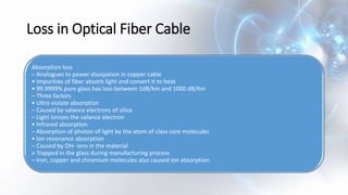 Loss in Optical Fiber Cable
Absorption loss
– Analogues to power dissipation in copper cable
• Impurities of fiber absorb light and convert it to heat
• 99.9999% pure glass has loss between 1dB/km and 1000 dB/Km
– Three factors
• Ultra violate absorption
– Caused by valance electrons of silica
– Light ionizes the valance electron
• Infrared absorption
– Absorption of photon of light by the atom of class core molecules
• Ion resonance absorption
– Caused by OH- ions in the material
» Trapped in the glass during manufacturing process
– Iron, copper and chromium molecules also caused ion absorption.
 