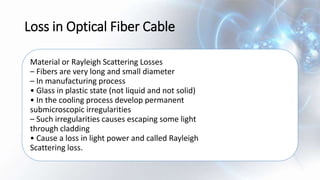 Loss in Optical Fiber Cable
Material or Rayleigh Scattering Losses
– Fibers are very long and small diameter
– In manufacturing process
• Glass in plastic state (not liquid and not solid)
• In the cooling process develop permanent
submicroscopic irregularities
– Such irregularities causes escaping some light
through cladding
• Cause a loss in light power and called Rayleigh
Scattering loss.
 
