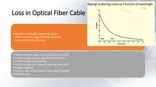 Loss in Optical Fiber Cable
Material or Rayleigh Scattering Losses
– Fibers are very long and small diameter
– In manufacturing process
• Glass in plastic state (not liquid and not solid)
• In the cooling process develop permanent
submicroscopic irregularities
– Such irregularities causes escaping some light
through cladding
• Cause a loss in light power and called Rayleigh
Scattering loss.
 