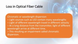 Loss in Optical Fiber Cable
Chromatic or wavelength dispersion
– Light sources such as LED contain many wavelengths
– Light of different wavelength travel in different velocity
– At a long distance from the transmitter, light of different
wavelength arrive at different time.
– This resulting an impairment called chromatic
dispersion.
 