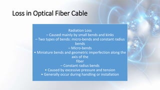 Loss in Optical Fiber Cable
Radiation Loss
– Caused mainly by small bends and kinks
– Two types of bends: micro-bends and constant radius
bends
– Micro-bends
• Miniature bends and geometric imperfection along the
axis of the
fiber
– Constant radius bends
• Caused by excessive pressure and tension
• Generally occur during handling or installation
 