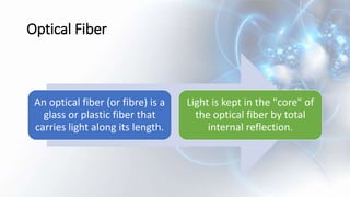 Optical Fiber
An optical fiber (or fibre) is a
glass or plastic fiber that
carries light along its length.
Light is kept in the "core" of
the optical fiber by total
internal reflection.
 