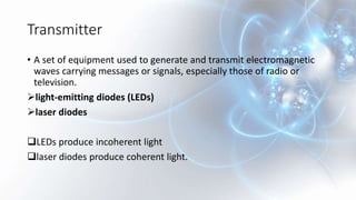 Transmitter
• A set of equipment used to generate and transmit electromagnetic
waves carrying messages or signals, especially those of radio or
television.
light-emitting diodes (LEDs)
laser diodes
LEDs produce incoherent light
laser diodes produce coherent light.
 