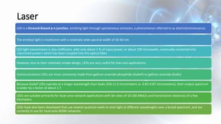 Laser
LED is a forward-biased p-n junction, emitting light through spontaneous emission, a phenomenon referred to as electroluminescence.
The emitted light is incoherent with a relatively wide spectral width of 30-60 nm.
LED light transmission is also inefficient, with only about 1 % of input power, or about 100 microwatts, eventually converted into
«launched power» which has been coupled into the optical fiber.
However, due to their relatively simple design, LEDs are very useful for low-cost applications.
Communications LEDs are most commonly made from gallium arsenide phosphide (GaAsP) or gallium arsenide (GaAs)
Because GaAsP LEDs operate at a longer wavelength than GaAs LEDs (1.3 micrometers vs. 0.81-0.87 micrometers), their output spectrum
is wider by a factor of about 1.7.
LEDs are suitable primarily for local-area-network applications with bit rates of 10-100 Mbit/s and transmission distances of a few
kilometers.
LEDs have also been developed that use several quantum wells to emit light at different wavelengths over a broad spectrum, and are
currently in use for local-area WDM networks.
 