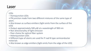 Laser
LEDs
– Homojunction LEDs
• PN junction made from two different mixtures of the same type of
atom.
• Also known as surface emitters (light emits from the surface of the
LED)
• Output approximately 500 µW at a wavelength of 900 nm
• Non directionality of light emission
– Poor choice for optical fiber system
– Heterojunction LEDs
• Different type of atoms are used for P nad N type semiconductor
meterials
• Also known as edge emitters (light emits from the edge of the LED)
 