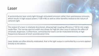 Laser
A semiconductor laser emits light through stimulated emission rather than spontaneous emission,
which results in high output power (~100 mW) as well as other benefits related to the nature of
coherent light.
The output of a laser is relatively directional, allowing high coupling efficiency (~50 %) into single-
mode fiber. The narrow spectral width also allows for high bit rates since it reduces the effect of
chromatic dispersion. Furthermore, semiconductor lasers can be modulated directly at high
frequencies because of short recombination time.
Laser diodes are often directly modulated, that is the light output is controlled by a current applied
directly to the device.
 