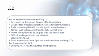 LED
Burrus Etched-Well Surface-Emitting LED
• Developed by Burrus and Dawson of bell Laboratory
• Designed for practical application such as telecommunication.
• Surface emitting LED which emits light in many directions
• Etched –wall helps concentrate the light in small area
• Allows more power to be coupled in to the optical fiber.
• Difficult and expensive to manufacture
– Eadge emitting LED
• Emits a more directional light pattern than surface emitting LEDs
but less amount of light
• Coupling loss is less than surface emitting LEDs
 