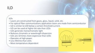 ILD
ILDs
– Lasers are constructed from gases, glass, liquid, solid, etc.
• For optical fiber communications application lasers are made from semiconductor
– ILD is similar to LED below a certain threshold current.
– ILD can be used at higher bit rate than LEDs
– ILDs generate monochromatic light
• Reduces chromatic or wavelength dispersion
– ILDs are 10 times more expensive than LEDs
– Operates at high power
• Less lifetime than LEDs
– More temperature dependent
 