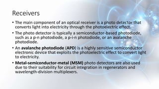 Receivers
• The main component of an optical receiver is a photo detector that
converts light into electricity through the photoelectric effect.
• The photo detector is typically a semiconductor-based photodiode,
such as a p-n photodiode, a p-i-n photodiode, or an avalanche
photodiode.
• An avalanche photodiode (APD) is a highly sensitive semiconductor
electronic device that exploits the photoelectric effect to convert light
to electricity.
• Metal-semiconductor-metal (MSM) photo detectors are also used
due to their suitability for circuit integration in regenerators and
wavelength-division multiplexers.
 