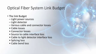Optical Fiber System Link Budget
• The link Budget
– Light power sources
– Light detector
– Various cable and connector losses
• Cable losses
• Connector losses
• Source to cable interface loss
• Cable to light detector interface loss
• Splicing loss
• Cable bend loss
 