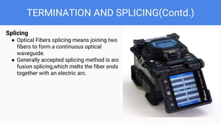 TERMINATION AND SPLICING(Contd.)
Splicing
● Optical Fibers splicing means joining two
fibers to form a continuous optical
waveguide.
● Generally accepted splicing method is arc
fusion splicing,which melts the fiber ends
together with an electric arc.
 