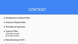 CONTENT
● Introduction to Optical Fiber.
● History of Optical Fiber.
● Principles of operation.
● Types of Fiber
a) On basis of mode
b) On basis of Index
● Manufacturing of OFC .
 
