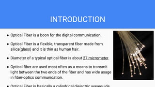 INTRODUCTION
● Optical Fiber is a boon for the digital communication.
● Optical Fiber is a flexible, transparent fiber made from
silica(glass) and it is thin as human hair.
● Diameter of a typical optical fiber is about 27 micrometer.
● Optical fiber are used most often as a means to transmit
light between the two ends of the fiber and has wide usage
in fiber-optics communication.
 