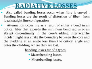 RADIATIVE LOSSES
 Also called bending losses occur when fibre is curved .
Bending losses are the result of distortion of fiber from
ideal straight line configuration
 Attenuation occurring as a result of either a bend in an
optical fiber that exceeds the minimum bend radius or an
abrupt discontinuity in the core/cladding interface.The
incident light rays strike the boundary between the core and
the cladding at an angle less than the critical angle and
enter the cladding, where they are lost.
bending losses are of 2 types:
 Macrobending losses.
 Microbending losses.
 