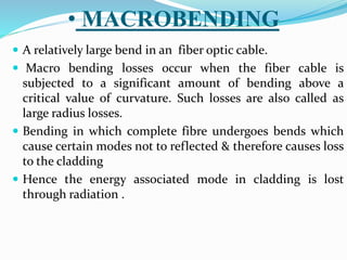 • MACROBENDING
 A relatively large bend in an fiber optic cable.
 Macro bending losses occur when the fiber cable is
subjected to a significant amount of bending above a
critical value of curvature. Such losses are also called as
large radius losses.
 Bending in which complete fibre undergoes bends which
cause certain modes not to reflected & therefore causes loss
to the cladding
 Hence the energy associated mode in cladding is lost
through radiation .
 