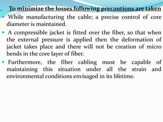 . To minimize the losses following precautions are taken
 While manufacturing the cable; a precise control of core
diameter is maintained.
 A compressible jacket is fitted over the fiber, so that when
the external pressure is applied then the deformation of
jacket takes place and there will not be creation of micro
bends in the core layer of fiber.
 Furthermore, the fiber cabling must be capable of
maintaining this situation under all the strain and
environmental conditions envisaged in its lifetime.
 