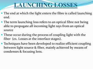 LAUNCHING LOSSES
 The end at which the light enters the fibre is called launching
end.
 The term launching loss refers to an optical fibre not being
able to propogate all incoming light rays from an optical
source
 These occur during the process of coupling light with the
fiber (ex. Losses at the interface stages).
 Techniques have been developed to realize efficient coupling
between light source & fiber, mainly achieved by means of
condenses & focusing lens.
 