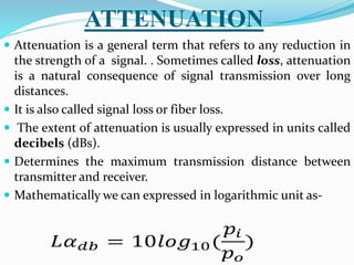 ATTENUATION
 Attenuation is a general term that refers to any reduction in
the strength of a signal. . Sometimes called loss, attenuation
is a natural consequence of signal transmission over long
distances.
 It is also called signal loss or fiber loss.
 The extent of attenuation is usually expressed in units called
decibels (dBs).
 Determines the maximum transmission distance between
transmitter and receiver.
 Mathematically we can expressed in logarithmic unit as-
 