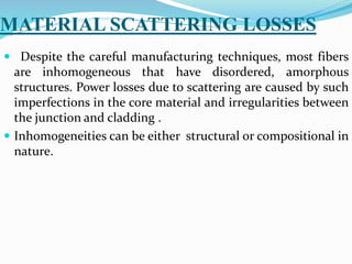 MATERIAL SCATTERING LOSSES
 Despite the careful manufacturing techniques, most fibers
are inhomogeneous that have disordered, amorphous
structures. Power losses due to scattering are caused by such
imperfections in the core material and irregularities between
the junction and cladding .
 Inhomogeneities can be either structural or compositional in
nature.
 