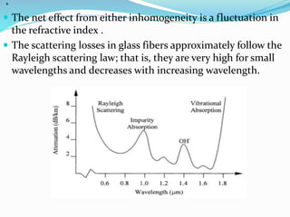 .
 The net effect from either inhomogeneity is a fluctuation in
the refractive index .
 The scattering losses in glass fibers approximately follow the
Rayleigh scattering law; that is, they are very high for small
wavelengths and decreases with increasing wavelength.
 