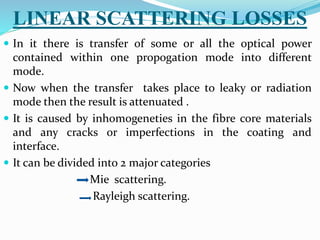 LINEAR SCATTERING LOSSES
 In it there is transfer of some or all the optical power
contained within one propogation mode into different
mode.
 Now when the transfer takes place to leaky or radiation
mode then the result is attenuated .
 It is caused by inhomogeneties in the fibre core materials
and any cracks or imperfections in the coating and
interface.
 It can be divided into 2 major categories
Mie scattering.
Rayleigh scattering.
 