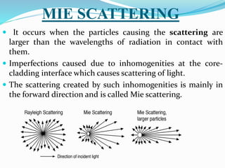 MIE SCATTERING
 It occurs when the particles causing the scattering are
larger than the wavelengths of radiation in contact with
them.
 Imperfections caused due to inhomogenities at the core-
cladding interface which causes scattering of light.
 The scattering created by such inhomogenities is mainly in
the forward direction and is called Mie scattering.
 