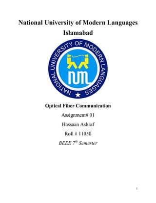 1
National University of Modern Languages
Islamabad
Optical Fiber Communication
Assignment# 01
Hassaan Ashraf
Roll # 11050
BEEE 7th
Semester
 